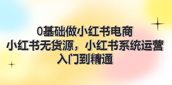 （11960期）0基础做小红书电商，小红书无货源，小红书系统运营，入门到精通 (70节)-木木创业基地项目网