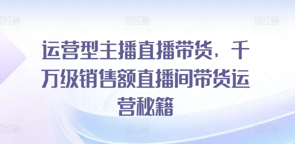 运营型主播直播带货，​千万级销售额直播间带货运营秘籍-木木创业基地项目网