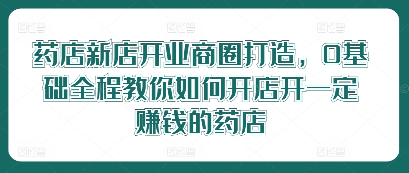 药店新店开业商圈打造，0基础全程教你如何开店开一定赚钱的药店-木木创业基地项目网