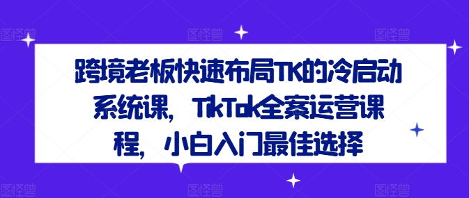 跨境老板快速布局TK的冷启动系统课，TikTok全案运营课程，小白入门最佳选择-木木创业基地项目网