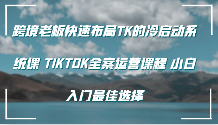 跨境老板快速布局TK的冷启动系统课 TIKTOK全案运营课程 小白入门最佳选择-木木创业基地项目网