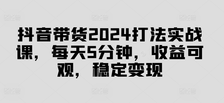 抖音带货2024打法实战课，每天5分钟，收益可观，稳定变现-木木创业基地项目网