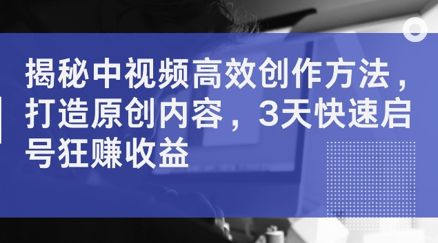 揭秘中视频高效创作方法，打造原创内容，3天快速启号狂赚收益-木木创业基地项目网