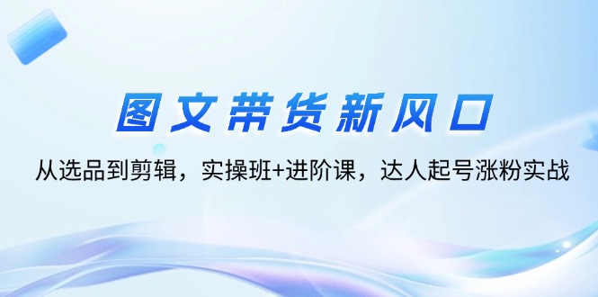 （12306期）图文带货新风口：从选品到剪辑，实操班+进阶课，达人起号涨粉实战-木木创业基地项目网