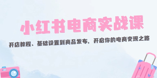 （12367期）小红书电商实战课：开店教程、基础设置到商品发布，开启你的电商变现之路-木木创业基地项目网