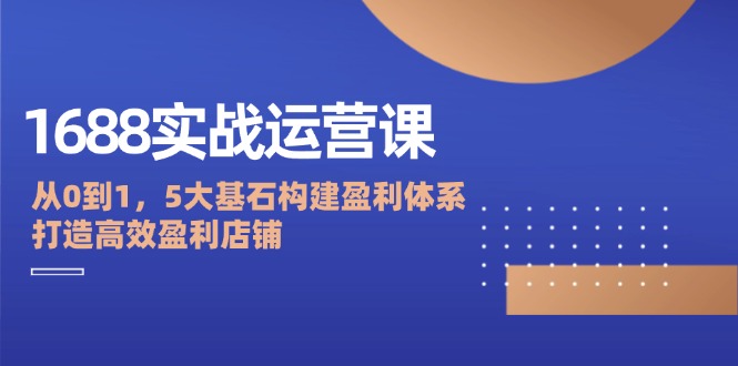 1688实战运营课：从0到1，5大基石构建盈利体系，打造高效盈利店铺-木木创业基地项目网