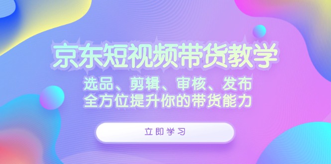 （12573期）京东短视频带货教学：选品、剪辑、审核、发布，全方位提升你的带货能力-木木创业基地项目网