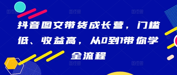 抖音图文带货成长营，门槛低、收益高，从0到1带你学全流程-木木创业基地项目网