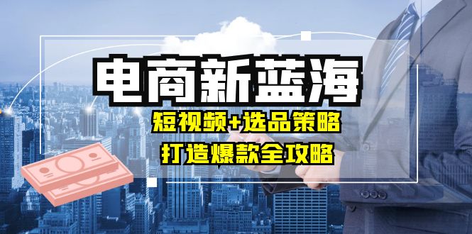 商家必看电商新蓝海：短视频+选品策略，打造爆款全攻略，月入10w+-木木创业基地项目网