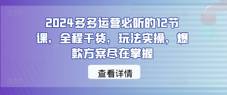 2024多多运营必听的12节课，全程干货，玩法实操，爆款方案尽在掌握-木木创业基地项目网