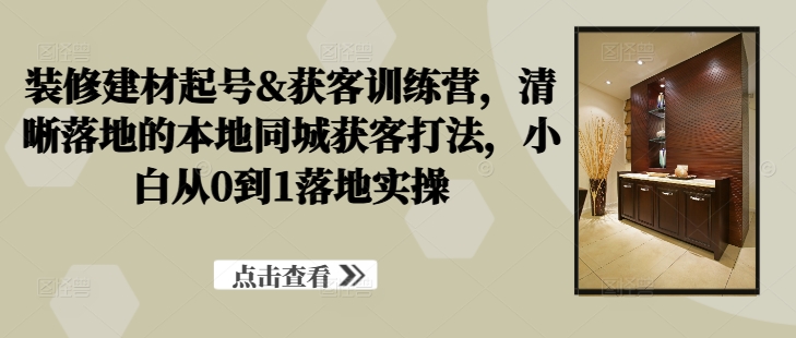 装修建材起号&获客训练营，​清晰落地的本地同城获客打法，小白从0到1落地实操-木木创业基地项目网