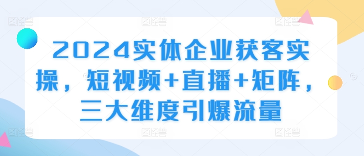 2024实体企业获客实操，短视频+直播+矩阵，三大维度引爆流量-木木创业基地项目网