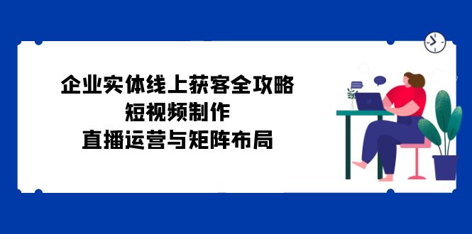 （12966期）企业实体线上获客全攻略：短视频制作、直播运营与矩阵布局-木木创业基地项目网