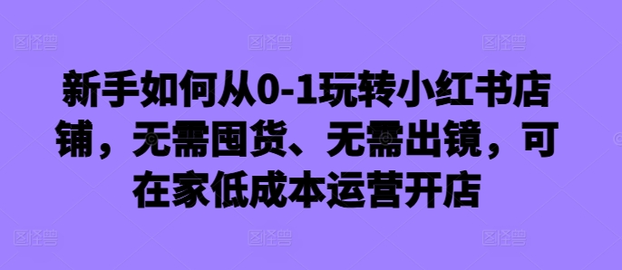 新手如何从0-1玩转小红书店铺，无需囤货、无需出镜，可在家低成本运营开店-木木创业基地项目网