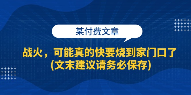 （13008期）某付费文章：战火，可能真的快要烧到家门口了 (文末建议请务必保存)-木木创业基地项目网