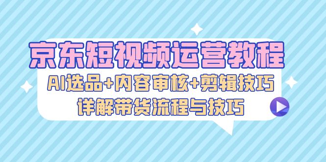 京东短视频运营教程：AI选品+内容审核+剪辑技巧，详解带货流程与技巧-木木创业基地项目网