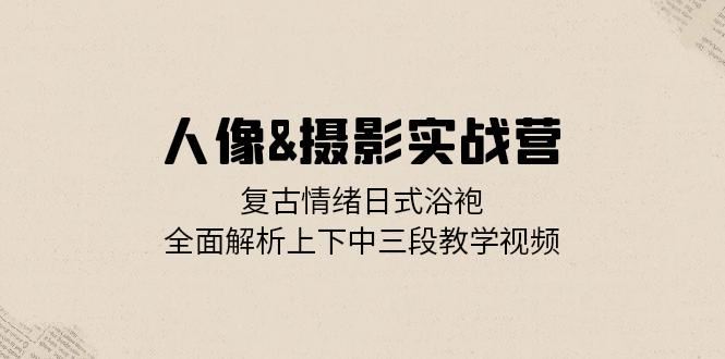 人像摄影实战营：复古情绪日式浴袍，全面解析上下中三段教学视频-木木创业基地项目网