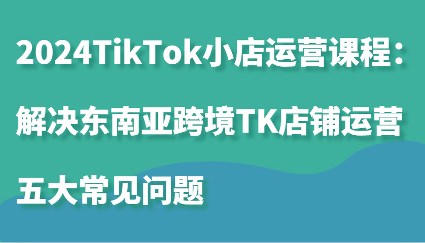 2024TikTok小店运营课程：解决东南亚跨境TK店铺运营五大常见问题-木木创业基地项目网