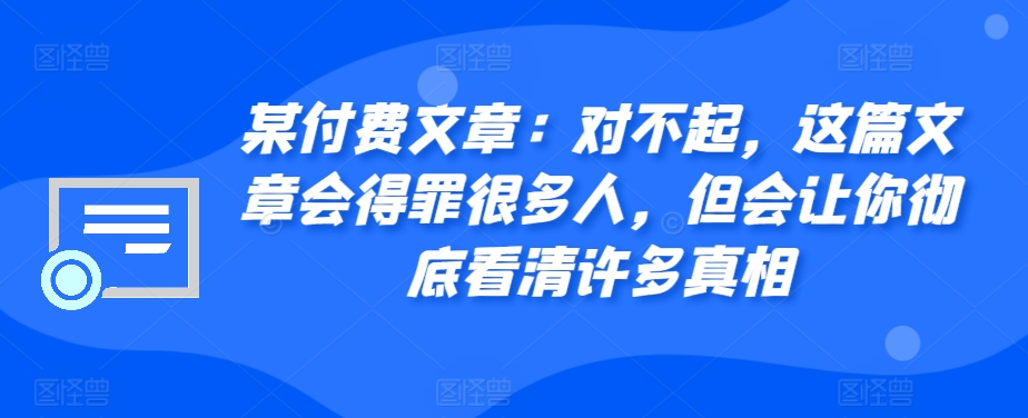 某付费文章：对不起，这篇文章会得罪很多人，但会让你彻底看清许多真相-木木创业基地项目网