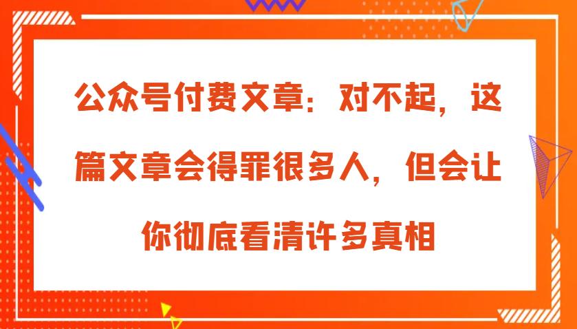 公众号付费文章：对不起，这篇文章会得罪很多人，但会让你彻底看清许多真相-木木创业基地项目网