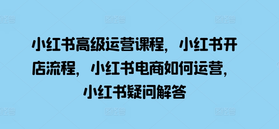 小红书高级运营课程，小红书开店流程，小红书电商如何运营，小红书疑问解答-木木创业基地项目网