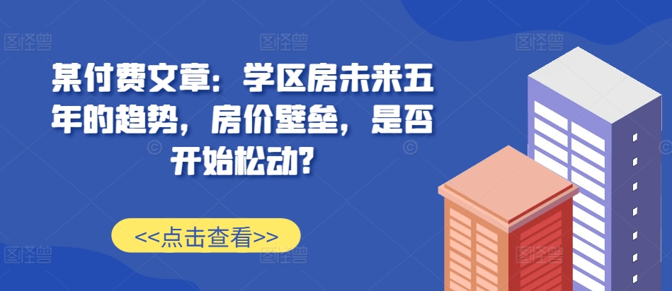 某付费文章：学区房未来五年的趋势，房价壁垒，是否开始松动?-木木创业基地项目网