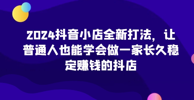 2024抖音小店全新打法，让普通人也能学会做一家长久稳定赚钱的抖店（更新）-木木创业基地项目网