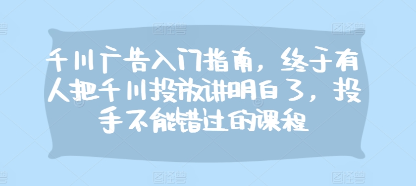 千川广告入门指南，终于有人把千川投放讲明白了，投手不能错过的课程-木木创业基地项目网