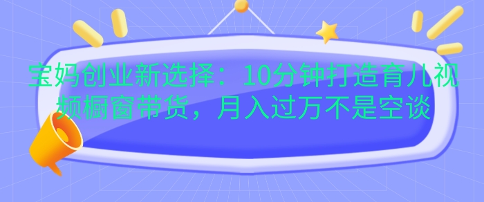 宝妈创业新选择：10分钟打造育儿视频橱窗带货，月入过W不是空谈-木木创业基地项目网