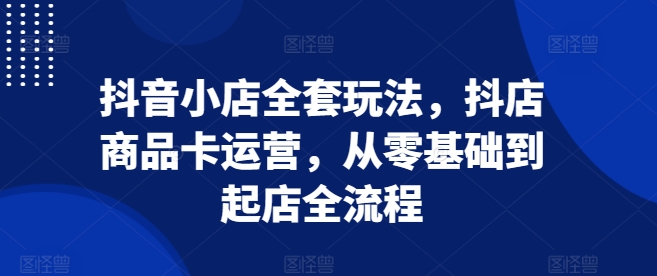 抖音小店全套玩法，抖店商品卡运营，从零基础到起店全流程-木木创业基地项目网