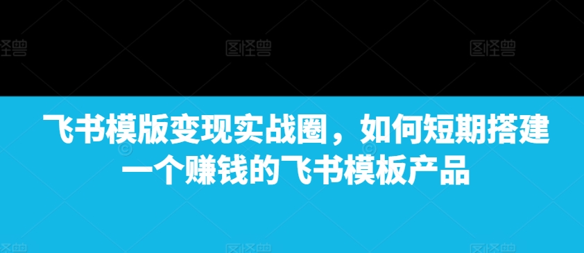 飞书模版变现实战圈，如何短期搭建一个赚钱的飞书模板产品-木木创业基地项目网