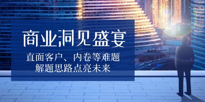 （13845期）商业洞见盛宴，直面客户、内卷等难题，解题思路点亮未来-木木创业基地项目网