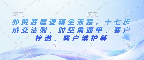 外贸底层逻辑全流程，十七步成交法则、时空角逼单、客户挖潜、客户维护等-木木创业基地项目网