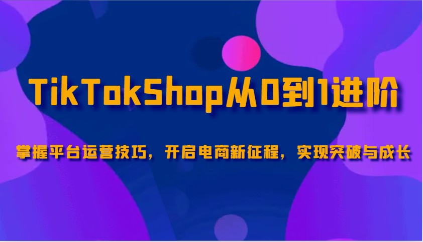 TikTokShop从0到1进阶，掌握平台运营技巧，开启电商新征程，实现突破与成长-木木创业基地项目网