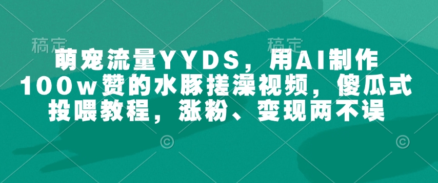 萌宠流量YYDS，用AI制作100w赞的水豚搓澡视频，傻瓜式投喂教程，涨粉、变现两不误-木木创业基地项目网