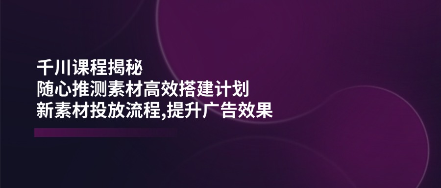 （14317期）千川课程揭秘：随心推测素材高效搭建计划,新素材投放流程,提升广告效果-木木创业基地项目网